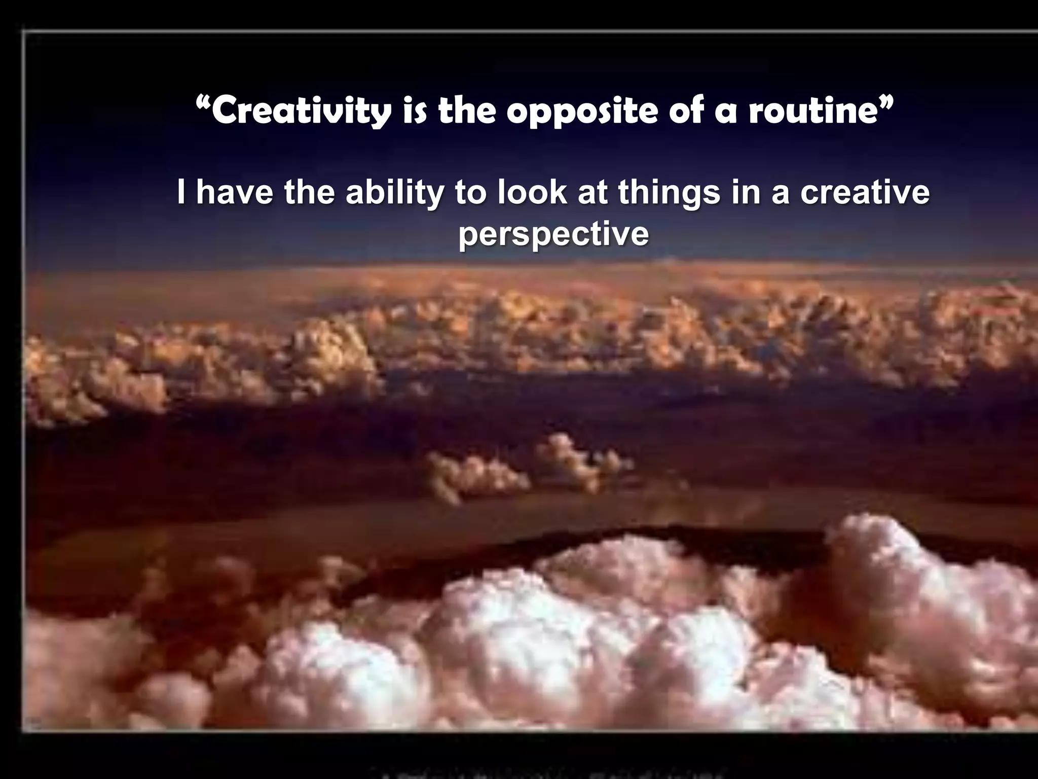 “Creativity is the opposite of a routine”I have the ability to look at things in a creative perspective