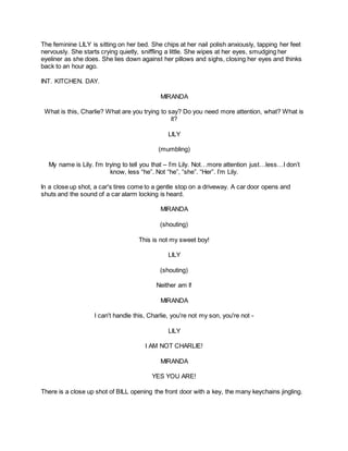The feminine LILY is sitting on her bed. She chips at her nail polish anxiously, tapping her feet
nervously. She starts crying quietly, sniffling a little. She wipes at her eyes, smudging her
eyeliner as she does. She lies down against her pillows and sighs, closing her eyes and thinks
back to an hour ago.
INT. KITCHEN. DAY.
MIRANDA
What is this, Charlie? What are you trying to say? Do you need more attention, what? What is
it?
LILY
(mumbling)
My name is Lily. I’m trying to tell you that – I’m Lily. Not…more attention just…less…I don’t
know, less “he”. Not “he”, “she”. “Her”. I’m Lily.
In a close up shot, a car's tires come to a gentle stop on a driveway. A car door opens and
shuts and the sound of a car alarm locking is heard.
MIRANDA
(shouting)
This is not my sweet boy!
LILY
(shouting)
Neither am I!
MIRANDA
I can't handle this, Charlie, you're not my son, you're not -
LILY
I AM NOT CHARLIE!
MIRANDA
YES YOU ARE!
There is a close up shot of BILL opening the front door with a key, the many keychains jingling.
 