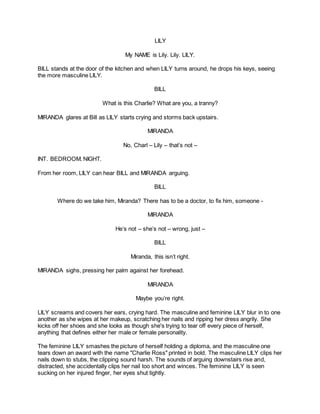 LILY
My NAME is Lily. Lily. LILY.
BILL stands at the door of the kitchen and when LILY turns around, he drops his keys, seeing
the more masculine LILY.
BILL
What is this Charlie? What are you, a tranny?
MIRANDA glares at Bill as LILY starts crying and storms back upstairs.
MIRANDA
No, Charl – Lily – that’s not –
INT. BEDROOM. NIGHT.
From her room, LILY can hear BILL and MIRANDA arguing.
BILL
Where do we take him, Miranda? There has to be a doctor, to fix him, someone -
MIRANDA
He’s not – she’s not – wrong, just –
BILL
Miranda, this isn’t right.
MIRANDA sighs, pressing her palm against her forehead.
MIRANDA
Maybe you’re right.
LILY screams and covers her ears, crying hard. The masculine and feminine LILY blur in to one
another as she wipes at her makeup, scratching her nails and ripping her dress angrily. She
kicks off her shoes and she looks as though she's trying to tear off every piece of herself,
anything that defines either her male or female personality.
The feminine LILY smashes the picture of herself holding a diploma, and the masculine one
tears down an award with the name "Charlie Ross" printed in bold. The masculine LILY clips her
nails down to stubs, the clipping sound harsh. The sounds of arguing downstairs rise and,
distracted, she accidentally clips her nail too short and winces. The feminine LILY is seen
sucking on her injured finger, her eyes shut tightly.
 