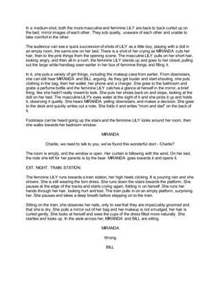 In a medium shot, both the more masculine and feminine LILY are back to back curled up on
the bed, mirror images of each other. They sob quietly, unaware of each other and unable to
take comfort in the other.
The audience can see a quick succession of shots of LILY as a little boy, playing with a doll in
an empty room, the same one on her bed. There is a shot of her crying as MIRANDA cuts her
hair, then to the pink things from the opening scene. The masculine LILY pulls on her short hair,
looking angry, and then all in a rush, the feminine LILY stands up and goes to her closet, pulling
out the large white handbag seen earlier in her box of feminine things and filling it.
In it, she puts a variety of girl things, including the makeup case from earlier. From downstairs,
she can still hear MIRANDA and BILL arguing. As they get louder and start shouting, she puts
clothing in the bag, then her wallet, her phone and a charger. She goes to the bathroom and
grabs a perfume bottle and the feminine LILY catches a glance at herself in the mirror, a brief
thing, like she hadn't really meant to look. She puts her shoes back on and stops, looking at the
doll on her bed. The masculine LILY's eyes water at the sight of it and she picks it up and holds
it, observing it quietly. She hears MIRANDA yelling downstairs, and makes a decision. She goes
to the desk and quickly writes out a note. She folds it and writes "mom and dad" on the back of
it.
Footsteps can be heard going up the stairs and the feminine LILY looks around her room, then
she walks towards her bedroom window.
MIRANDA
Charlie, we need to talk to you, we've found this wonderful doct - Charlie?
The room is empty, and the window is open. Her curtain is billowing with the wind. On her bed,
the note she left for her parents is by the bear. MIRANDA goes towards it and opens it.
EXT. NIGHT. TRAIN STATION.
The feminine LILY runs towards a train station, her high heels clicking. It is pouring rain and she
shivers. She is still wearing the torn dress. She runs down the stairs towards the platform. She
pauses at the edge of the tracks and starts crying again, folding in on herself. She runs her
hands through her hair, looking hurt and lost. The train pulls in on an empty platform, surprising
her. She pauses and takes a deep breath before stepping on to the train.
Sitting on the train, she observes her nails, only to see that they are impeccably groomed and
that she is dry. She pulls a mirror out of her bag and her makeup is not smudged, her hair is
curled gently. She looks at herself and sees the cups of the dress filled more naturally. She
startles and looks up. In the aisle across her, MIRANDA and BILL are sitting.
MIRANDA
Wrong
BILL
 