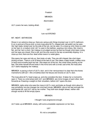 Freakish
MIRANDA
Abomination
LILY covers her ears, looking afraid.
LILY
I am not WRONG!
INT. NIGHT. BATHROOM.
Shown in an extreme close up, there are various pink things knocked over in LILY's bathroom.
In an in-and-out of focus shot, a more masculine LILY's chipped pink nail polish can be seen.
Her high heels, kicked over by the side of the tub, can be seen. In a close up shot, there is a doll
on her bed. In a medium shot, LILY is seen in the bathtub, wearing a torn dress. Her chest is
flat, and her hair is short. Her makeup is smudged across her face as though she's been crying,
and her eyes are closed. She is still, and the only sound is the tap occasionally dripping. In a
close up shot, there are four dead white roses in a water glass.
She opens her eyes and sits up, then looks at nails. They are still chipped, like she's been
picking at them. There is a bit of blood at the bed of one. She takes a deep breath, sniffles once
or twice and smooths back her hair. She steps out of the tub, the ruined dress pooling at her
feet. She dries herself off and looks in the mirror and with a small, sad smile, the masculine
LILY starts reapplying her makeup.
MIRANDA is pacing in front of LILY’s door, and in her nervousness it is clear that she shares
mannerisms with LILY. She smoothes down her blouse and knocks on LILY’s door.
The masculine LILY’s head snaps up, and she considers the door. It takes her a moment to
open it. There is a shot where both LILY and MIRANDA are mirror images of each other, bent
forwards as if bearing a weight on their shoulders, before LILY opens the door.
MIRANDA sighs when she sees the mess in LILY’s room and looks as though she’s about to
say something, but she changes her mind last minute. MIRANDA sits on her bed and pats the
spot beside her, and LILY sits by her mother. They both look straight ahead, neither with
enough words to fill the empty space.
MIRANDA
I thought I was progressive enough.
LILY looks up at MIRANDA slowly, with some unreadable expression on her face.
LILY
It’s not a competition.
 