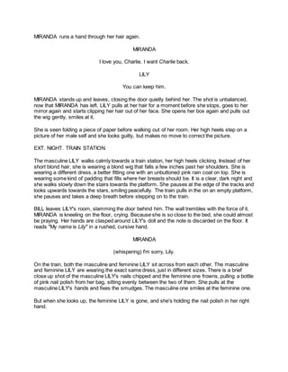 MIRANDA runs a hand through her hair again.
MIRANDA
I love you, Charlie. I want Charlie back.
LILY
You can keep him.
MIRANDA stands up and leaves, closing the door quietly behind her. The shot is unbalanced,
now that MIRANDA has left. LILY pulls at her hair for a moment before she stops, goes to her
mirror again and starts clipping her hair out of her face. She opens her box again and pulls out
the wig gently, smiles at it.
She is seen folding a piece of paper before walking out of her room. Her high heels step on a
picture of her male self and she looks guilty, but makes no move to correct the picture.
EXT. NIGHT. TRAIN STATION.
The masculine LILY walks calmly towards a train station, her high heels clicking. Instead of her
short blond hair, she is wearing a blond wig that falls a few inches past her shoulders. She is
wearing a different dress, a better fitting one with an unbuttoned pink rain coat on top. She is
wearing some kind of padding that fills where her breasts should be. It is a clear, dark night and
she walks slowly down the stairs towards the platform. She pauses at the edge of the tracks and
looks upwards towards the stars, smiling peacefully. The train pulls in the on an empty platform,
she pauses and takes a deep breath before stepping on to the train.
BILL leaves LILY's room, slamming the door behind him. The wall trembles with the force of it.
MIRANDA is kneeling on the floor, crying. Because she is so close to the bed, she could almost
be praying. Her hands are clasped around LILY's doll and the note is discarded on the floor. It
reads "My name is Lily" in a rushed, cursive hand.
MIRANDA
(whispering) I'm sorry, Lily.
On the train, both the masculine and feminine LILY sit across from each other. The masculine
and feminine LILY are wearing the exact same dress, just in different sizes. There is a brief
close up shot of the masculine LILY's nails chipped and the feminine one frowns, pulling a bottle
of pink nail polish from her bag, sitting evenly between the two of them. She pulls at the
masculine LILY's hands and fixes the smudges. The masculine one smiles at the feminine one.
But when she looks up, the feminine LILY is gone, and she's holding the nail polish in her right
hand.
 