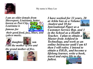 My name is Mary Lee 
I am an older female from 
Shreveport, Louisiana, better 
known as Port City. 
Louisiana is 
famous for 
their good food, jazz, blues, and 
zydeco music. 
daughter son 
I am the mother of two and 
the grand mother of five. 
I have worked for 33 years, 20 
at Arkla Gas as a Volume 
Analyst and 10 for 
International Paper as a 
Customer Service Rep. and 3 
in the School as a Health 
Teacher. I plan to obtain a 
Master from Ashford in 
Technology, and work as an 
online Instructor until I am 65 
then I will retire. I intend to 
obtain a P.H.D., and become a 
lifelong learner, write a book, 
travel and enjoy life to the 
fullest. 
