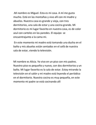 .Mi nombre es Miguel. Esta es mi casa. A mí me gusta
mucho. Está en las montañas y vivo allí con mi madre y
abuelos. Nuestra casa es grande y vieja, con tres
dormitorios, una sala de estar y una cocina grande. Mi
dormitorio es mi lugar favorito en nuestra casa, es de color
azul con carteles en las paredes. El equipo se
encuentrajunto a la cama mi.
En este momento mi madre está tomando una ducha en el
baño y mis abuelos están sentados en el sofá de nuestra
sala de estar, viendo la televisión.
Mi nombre es Alicia. Yo vivo en un piso con mis padres.
Nuestro piso es pequeño y nuevo, con dos dormitorios y un
baño. Mi lugar favorito es la sala de estar. Estoy mirando la
televisión en el salón y mi madre está leyendo el periódico
en el dormitorio. Nuestra cocina es muy pequeña, en este
momento mi padre se está cocinando allí