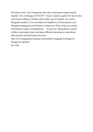 My name is Pali. I am a Hungarian man who is interested in improving his
English. I live in Hungary (CET,UTC+1 hour). I search a partner for face-to-face
conversation (Skype, Camfrog, other online way) in English. I'm a native
Hungarian speaker, if you can help me in English or you like practise your
Hungarian language do not hesitate to contact me. Please send your contact
information to skype: farkaspallaszlo . I'm keen on: taking photos, animal
welfare, awakening (mind), and many different interesting or usual theme.
More pictures and information from me :
http://www.languageforexchange.com/members/Language-Exchange-in-
Hungary-by-fpl.html
bye. Pali.
 