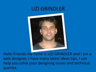 UZI GRINDLER
Hello Friends my name is UZI GRINDLER and I am a
web designer, I have many latest ideas tips. I can
help you solve your designing issues and technical
queries.
 