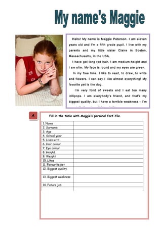 Hello! My name is Maggie Peterson. I am eleven
years old and I’m a fifth grade pupil. I live with my
parents

and

my

little

sister

Claire

in

Boston,

Massachusetts, in the USA.
I have got long red hair. I am medium-height and
I am slim. My face is round and my eyes are green.
In my free time, I like to read, to draw, to write
and flowers. I can say I like almost everything! My
favorite pet is the dog.
I’m very fond of sweets and I eat too many
lollipops. I am everybody’s friend, and that’s my
biggest quality, but I have a terrible weakness – I’m
very talkative, I can’t be quiet!

A

Fill in the table with Maggie’s personal fact-file.
1. Name
2. Surname
3. Age
4. School year
5. Lives with
6. Hair colour
7. Eye colour
8. Height
9. Weight
10. Likes
11. Favourite pet
12. Biggest quality
13. Biggest weakness
14. Future job

 