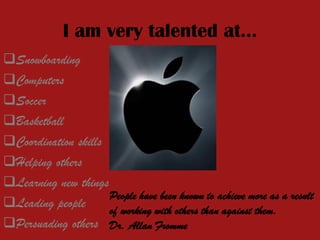 I am very talented at…
Snowboarding
Computers
Soccer
Basketball
Coordination skills
Helping others
Learning new things
Leading people
Persuading others
People have been known to achieve more as a result
of working with others than against them.
Dr. Allan Fromme
 