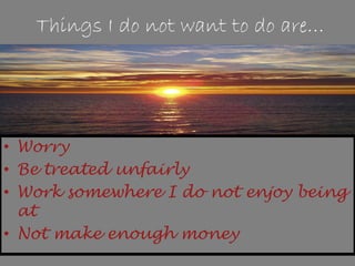 Things I do not want to do are…
• Worry
• Be treated unfairly
• Work somewhere I do not enjoy being
at
• Not make enough money
 