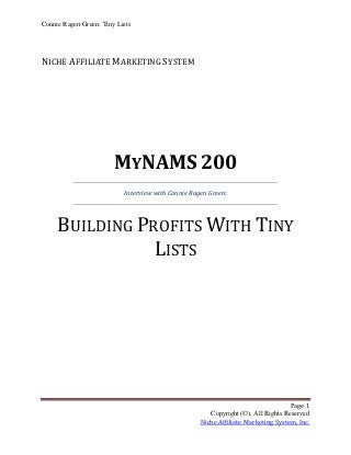 Connie Ragen Green: Tiny Lists




NICHE AFFILIATE MARKETING SYSTEM




                        MYNAMS 200
                           Interview with Connie Ragen Green:




     BUILDING PROFITS WITH TINY
                LISTS




                                                                                   Page 1
                                                       Copyright (©), All Rights Reserved
                                                    Niche Affiliate Marketing System, Inc.
 