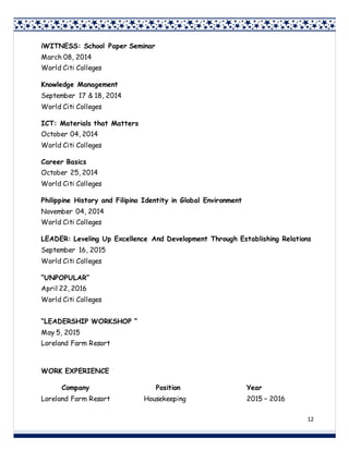 12
iWITNESS: School Paper Seminar
March 08, 2014
World Citi Colleges
Knowledge Management
September 17 & 18, 2014
World Citi Colleges
ICT: Materials that Matters
October 04, 2014
World Citi Colleges
Career Basics
October 25, 2014
World Citi Colleges
Philippine History and Filipino Identity in Global Environment
November 04, 2014
World Citi Colleges
LEADER: Leveling Up Excellence And Development Through Establishing Relations
September 16, 2015
World Citi Colleges
“UNPOPULAR”
April 22, 2016
World Citi Colleges
“LEADERSHIP WORKSHOP “
May 5, 2015
Loreland Farm Resort
WORK EXPERIENCE
Company Position Year
Loreland Farm Resort Housekeeping 2015 – 2016
 