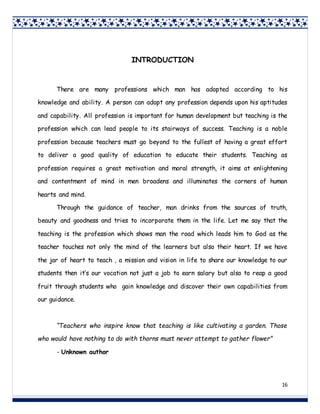 16
INTRODUCTION
There are many professions which man has adopted according to his
knowledge and ability. A person can adopt any profession depends upon his aptitudes
and capability. All profession is important for human development but teaching is the
profession which can lead people to its stairways of success. Teaching is a noble
profession because teachers must go beyond to the fullest of having a great effort
to deliver a good quality of education to educate their students. Teaching as
profession requires a great motivation and moral strength, it aims at enlightening
and contentment of mind in men broadens and illuminates the corners of human
hearts and mind.
Through the guidance of teacher, man drinks from the sources of truth,
beauty and goodness and tries to incorporate them in the life. Let me say that the
teaching is the profession which shows man the road which leads him to God as the
teacher touches not only the mind of the learners but also their heart. If we have
the jar of heart to teach , a mission and vision in life to share our knowledge to our
students then it’s our vocation not just a job to earn salary but also to reap a good
fruit through students who gain knowledge and discover their own capabilities from
our guidance.
“Teachers who inspire know that teaching is like cultivating a garden. Those
who would have nothing to do with thorns must never attempt to gather flower”
- Unknown author
 