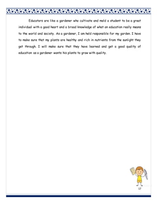 17
Educators are like a gardener who cultivate and mold a student to be a great
individual with a good heart and a broad knowledge of what an education really means
to the world and society. As a gardener, I am held responsible for my garden. I have
to make sure that my plants are healthy and rich in nutrients from the sunlight they
get through. I will make sure that they have learned and get a good quality of
education as a gardener wants his plants to grow with quality.
 