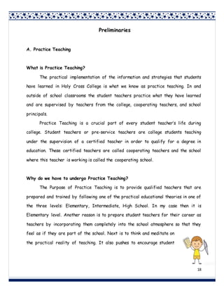 18
Preliminaries
A. Practice Teaching
What is Practice Teaching?
The practical implementation of the information and strategies that students
have learned in Holy Cross College is what we know as practice teaching. In and
outside of school classrooms the student teachers practice what they have learned
and are supervised by teachers from the college, cooperating teachers, and school
principals.
Practice Teaching is a crucial part of every student teacher’s life during
college. Student teachers or pre-service teachers are college students teaching
under the supervision of a certified teacher in order to qualify for a degree in
education. These certified teachers are called cooperating teachers and the school
where this teacher is working is called the cooperating school.
Why do we have to undergo Practice Teaching?
The Purpose of Practice Teaching is to provide qualified teachers that are
prepared and trained by following one of the practical educational theories in one of
the three levels: Elementary, Intermediate, High School. In my case then it is
Elementary level. Another reason is to prepare student teachers for their career as
teachers by incorporating them completely into the school atmosphere so that they
feel as if they are part of the school. Next is to think and meditate on
the practical reality of teaching. It also pushes to encourage student
 