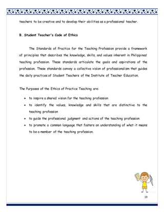 19
teachers to be creative and to develop their abilities as a professional teacher.
B. Student Teacher's Code of Ethics
The Standards of Practice for the Teaching Profession provide a framework
of principles that describes the knowledge, skills, and values inherent in Philippines’
teaching profession. These standards articulate the goals and aspirations of the
profession. These standards convey a collective vision of professionalism that guides
the daily practices of Student Teachers of the Institute of Teacher Education.
The Purposes of the Ethics of Practice Teaching are:
 to inspire a shared vision for the teaching profession
 to identify the values, knowledge and skills that are distinctive to the
teaching profession
 to guide the professional judgment and actions of the teaching profession
 to promote a common language that fosters an understanding of what it means
to be a member of the teaching profession.
 