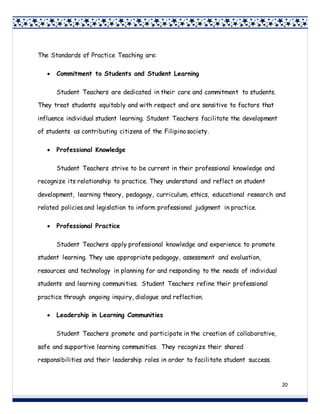 20
The Standards of Practice Teaching are:
 Commitment to Students and Student Learning
Student Teachers are dedicated in their care and commitment to students.
They treat students equitably and with respect and are sensitive to factors that
influence individual student learning. Student Teachers facilitate the development
of students as contributing citizens of the Filipino society.
 Professional Knowledge
Student Teachers strive to be current in their professional knowledge and
recognize its relationship to practice. They understand and reflect on student
development, learning theory, pedagogy, curriculum, ethics, educational research and
related policies and legislation to inform professional judgment in practice.
 Professional Practice
Student Teachers apply professional knowledge and experience to promote
student learning. They use appropriate pedagogy, assessment and evaluation,
resources and technology in planning for and responding to the needs of individual
students and learning communities. Student Teachers refine their professional
practice through ongoing inquiry, dialogue and reflection.
 Leadership in Learning Communities
Student Teachers promote and participate in the creation of collaborative,
safe and supportive learning communities. They recognize their shared
responsibilities and their leadership roles in order to facilitate student success.
 