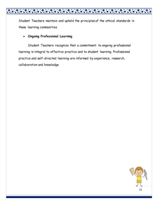 21
Student Teachers maintain and uphold the principles of the ethical standards in
these learning communities.
 Ongoing Professional Learning
Student Teachers recognize that a commitment to ongoing professional
learning is integral to effective practice and to student learning. Professional
practice and self-directed learning are informed by experience, research,
collaboration and knowledge.
 