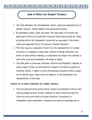 22
 The Code addresses the interdependent duties, rights and responsibilities of
student teachers, faculty members and educational partners.
 By addressing common issues and needs, the Code seeks to articulate and
make explicit ethical principles that transcend disciplinary boundaries. These
principles reflect the fundamental values that are expressed in the duties,
rights and responsibilities of all involved in Teacher Education.
 The Code requires a reasonable flexibility in the implementation of common
principles. It is designed to help those involved in Teacher Education, as a
matter of sound ethical reasoning, to understand and respect the contexts in
which they work and accommodate the needs of others.
 The Code seeks to encourage continued reflection and thoughtful response to
ethical issues. It does not seek definitive answers to all ethical questions or
situations. Rather, it seeks to outline the guiding principles to ethical conduct
and to identify major issues which are essential to the development and
implementation of this Code.
Context of an ethics framework for student teachers
 The principles and norms guiding ethical conduct are developed within an ever-
evolving complex societal context, elements of which include the need for
reflective action and ethical principles. Education is premised on a
fundamental moral commitment to advance and construct knowledge and to
Code of Ethics for Student Teachers
 