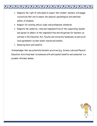 25
 Respects the right of individuals to expect that student teachers will engage
in practices that aim to ensure the physical, psychological and emotional
safety of students.
 Respect for existing ethical codes and professional standards
 Respects the authority, roles and responsibilities of the cooperating teacher
and agrees to adhere to the responsibilities and obligations for teachers as
outlined in the Education Act, Faculty and University handbooks as well as all
local agreements by host school boards and schools.
 Balancing harm and benefits
Acknowledges that any potentially harmful practices (e.g. Science Labs and Physical
Education Activities) must be balanced with anticipated benefits and conducted in a
prudent informed manner.
 