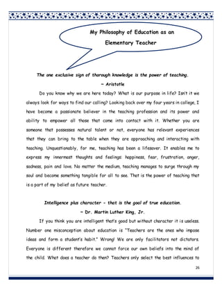 26
The one exclusive sign of thorough knowledge is the power of teaching.
~ Aristotle
Do you know why we are here today? What is our purpose in life? Isn’t it we
always look for ways to find our calling? Looking back over my four years in college, I
have become a passionate believer in the teaching profession and its power and
ability to empower all those that come into contact with it. Whether you are
someone that possesses natural talent or not, everyone has relevant experiences
that they can bring to the table when they are approaching and interacting with
teaching. Unquestionably, for me, teaching has been a lifesaver. It enables me to
express my innermost thoughts and feelings: happiness, fear, frustration, anger,
sadness, pain and love. No matter the medium, teaching manages to surge through my
soul and become something tangible for all to see. That is the power of teaching that
is a part of my belief as future teacher.
Intelligence plus character - that is the goal of true education.
~ Dr. Martin Luther King, Jr.
If you think you are intelligent that’s good but without character it is useless.
Number one misconception about education is “Teachers are the ones who impose
ideas and form a student’s habit.” Wrong! We are only facilitators not dictators.
Everyone is different therefore we cannot force our own beliefs into the mind of
the child. What does a teacher do then? Teachers only select the best influences to
My Philosophy of Education as an
Elementary Teacher
 