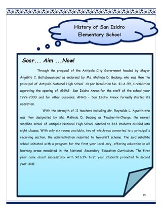 29
Soar... Aim ...Now!
Through the proposal of the Antipolo City Government headed by Mayor
Angelito C. Gatlabayan and as endorsed by Ms. Melinda D. Gedang, who was then the
principal of Antipolo National High School' as per Resolution No. 41-A-99, a resolution
approving the opening of ANHS- San Isidro Annex for the staff of the school year
1999-2000 and for other purposes. ANHS - San Isidro Annex formally started its
operation.
With the strength of 11 teachers including Mr. Reynaldo L. Agustin who
was then designated by Ms. Melinda D. Gedang as Teacher-ln-Charge, the newest
satellite school of Antipolo National High School catered to 464 students divided into
eight classes. With only six rooms available, two of which was converted to a principal's
receiving section, the administration resorted to two-shift scheme. The said satellite
school initiated with a program for the first year level only, offering education in all
learning areas mandated in the National Secondary Education Curriculum. The first
year came about successfully with 92.63% first year students promoted to second
year level.
History of San Isidro
Elementary School
 
