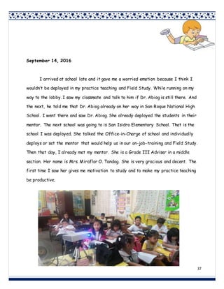 37
September 14, 2016
I arrived at school late and it gave me a worried emotion because I think I
wouldn’t be deployed in my practice teaching and Field Study. While running on my
way to the lobby. I saw my classmate and talk to him if Dr. Abiog is still there. And
the next, he told me that Dr. Abiog already on her way in San Roque National High
School. I went there and saw Dr. Abiog. She already deployed the students in their
mentor. The next school was going to is San Isidro Elementary School. That is the
school I was deployed. She talked the Office-in-Charge of school and individually
deploys or set the mentor that would help us in our on-job-training and Field Study.
Then that day, I already met my mentor. She is a Grade III Adviser in a middle
section. Her name is Mrs. Miraflor O. Tandog. She is very gracious and decent. The
first time I saw her gives me motivation to study and to make my practice teaching
be productive.
 