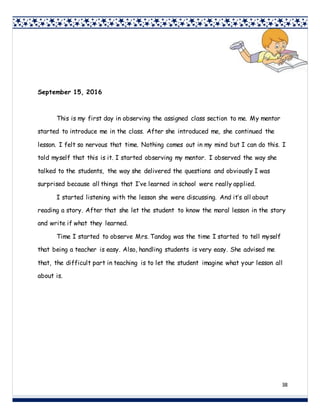 38
September 15, 2016
This is my first day in observing the assigned class section to me. My mentor
started to introduce me in the class. After she introduced me, she continued the
lesson. I felt so nervous that time. Nothing comes out in my mind but I can do this. I
told myself that this is it. I started observing my mentor. I observed the way she
talked to the students, the way she delivered the questions and obviously I was
surprised because all things that I’ve learned in school were really applied.
I started listening with the lesson she were discussing. And it’s all about
reading a story. After that she let the student to know the moral lesson in the story
and write if what they learned.
Time I started to observe Mrs. Tandog was the time I started to tell myself
that being a teacher is easy. Also, handling students is very easy. She advised me
that, the difficult part in teaching is to let the student imagine what your lesson all
about is.
 