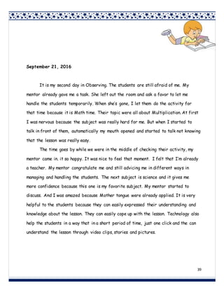 39
September 21, 2016
It is my second day in Observing. The students are still afraid of me. My
mentor already gave me a task. She left out the room and ask a favor to let me
handle the students temporarily. When she’s gone, I let them do the activity for
that time because it is Math time. Their topic were all about Multiplication. At first
I was nervous because the subject was really hard for me. But when I started to
talk in front of them, automatically my mouth opened and started to talk not knowing
that the lesson was really easy.
The time goes by while we were in the middle of checking their activity, my
mentor came in. it so happy. It was nice to feel that moment. I felt that I’m already
a teacher. My mentor congratulate me and still advicing me in different ways in
managing and handling the students. The next subject is science and it gives me
more confidence because this one is my favorite subject. My mentor started to
discuss. And I was amazed because Mother tongue were already applied. It is very
helpful to the students because they can easily expressed their understanding and
knowledge about the lesson. They can easily cope up with the lesson. Technology also
help the students in a way that in a short period of time, just one click and the can
understand the lesson through video clips, stories and pictures.
 