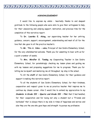 5
5
ACKNOWLEDGEMENT
I would like to express my whole - heartedly thanks to and deepest
gratitude to the following people who were able to give their willingness to help,
for their unwavering and undying support, motivation, and precious time for the
completion of this narrative report.
To Dr. Lourdes E. Abiog, our supervising teacher for her untiring
guidance, concern, support, encouragement, understanding and most of all for the
love that she gave to all the practice teacher’s.
To Mr. Tito A. Caba - caba, Principal of San Isidro Elementary School,
for the very wholehearted welcome. Thank you for assenting to bear with us for
a quiet a number of weeks.
To Mrs. Miraflor O. Tandog, my Cooperating Teacher in San Isidro
Elementary School, for painstakingly checking my lesson plans and guiding me
with my lessons and proposing suggestions for me to progress. Thank you for
letting me be myself and mentoring me all throughout my stay in the school.
To All the staff of San Isidro Elementary School, for their guidance and
support in making this narrative report.
To all the students of San Isidro Elementary School, for their kindness,
cooperation and respect given to me as practice teacher that inspires me to
continue my chosen career. Also I would like to extend my appreciation to my
Students in Grade III – Quartz and Grade III – Pilot that I had handled,
for their cooperation and for being not only a student but a “Friends and
barkadas” that is always there in my side in times of happiness and sorrow and
also they are the one who gave hope and strength to pursue my profession.
 
