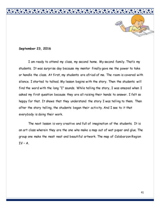 41
September 23, 2016
I am ready to attend my class, my second home. My second family. That’s my
students. It was surprise day because my mentor finally gave me the power to take
or handle the class. At first, my students are afriad of me. The room is covered with
silence. I started to talked. My lesson begins with the story. Then the students will
find the word with the long “I” sounds. While telling the story, I was amazed when I
asked my first question because they are all raising their hands to answer. I felt so
happy for that. It shows that they understand the story I was telling to them. Then
after the story telling, the students began their activity. And I see to it that
everybody is doing their work.
The next lesson is very creative and full of imagination of the students. It is
an art class wherein they are the one who make a map out of wet paper and glue. The
group one make the most neat and beautiful artwork. The map of Calabarzon Region
IV – A.
 