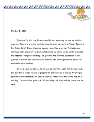 44
October 5, 2016
Thank you for this day. It was a greatful and happy day because my students
gave me a Teacher’s greeting card. My students greet me in chorus “Happy Teacher’s
Day Ma’am Karla!” It was a touching moment when they greet me. The lesson was
continued and I seated at the back and observed my mentor as she gently discussed
the different “Panghalip Pananong”. Im glad that the students can answer in her
question. I saw her as a very dedicated teacher. She always gave me an advice that
would help me in teaching.
Before I leave the school, she already gave me the lesson that I would teach.
She said that I will be the one to prepare the Instructional Materials. My critique
gave me all the references she uses in teaching. These books that would help me in
teaching. The curriculum guide in K – 12, the Budget of Work and the lesson plan she
made.
 