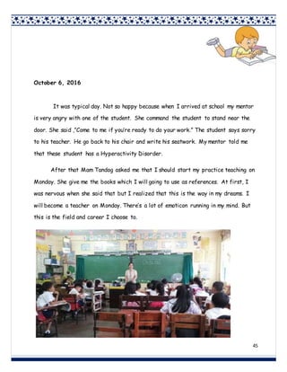 45
October 6, 2016
It was typical day. Not so happy because when I arrived at school my mentor
is very angry with one of the student. She command the student to stand near the
door. She said ,”Come to me if you’re ready to do your work.” The student says sorry
to his teacher. He go back to his chair and write his seatwork. My mentor told me
that these student has a Hyperactivity Disorder.
After that Mam Tandog asked me that I should start my practice teaching on
Monday. She give me the books which I will going to use as references. At first, I
was nervous when she said that but I realized that this is the way in my dreams. I
will become a teacher on Monday. There’s a lot of emoticon running in my mind. But
this is the field and career I choose to.
 