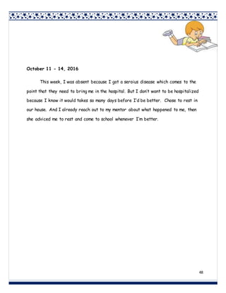 48
October 11 - 14, 2016
This week, I was absent because I got a seroius disease which comes to the
point that they need to bring me in the hospital. But I don’t want to be hospitalized
because I know it would takes so many days before I’d be better. Chose to rest in
our house. And I already reach out to my mentor about what happened to me, then
she adviced me to rest and come to school whenever I’m better.
 