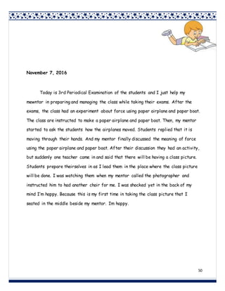 50
November 7, 2016
Today is 3rd Periodical Examination of the students and I just help my
mewntor in preparing and managing the class while taking their exams. After the
exams, the class had an experiment about force using paper airplane and paper boat.
The class are instructed to make a paper airplane and paper boat. Then, my mentor
started to ask the students how the airplanes moved. Students replied that it is
moving through their hands. And my mentor finally discussed the meaning of force
using the paper airplane and paper boat. After their discussion they had an activity,
but suddenly one teacher came in and said that there will be having a class picture.
Students prepare theirselves in as I lead them in the place where the class picture
will be done. I was watching them when my mentor called the photographer and
instructed him to had another chair for me. I was shocked yet in the back of my
mind I’m happy. Because this is my first time in taking the class picture that I
seated in the middle beside my mentor. Im happy.
 