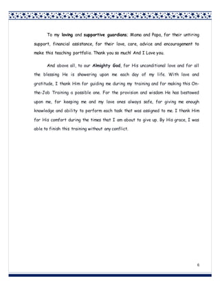 6
6
To my loving and supportive guardians; Mama and Papa, for their untiring
support, financial assistance, for their love, care, advice and encouragement to
make this teaching portfolio. Thank you so much! And I Love you.
And above all, to our Almighty God, for His unconditional love and for all
the blessing He is showering upon me each day of my life. With love and
gratitude, I thank Him for guiding me during my training and for making this On-
the-Job Training a possible one. For the provision and wisdom He has bestowed
upon me, for keeping me and my love ones always safe, for giving me enough
knowledge and ability to perform each task that was assigned to me. I thank Him
for His comfort during the times that I am about to give up. By His grace, I was
able to finish this training without any conflict.
 