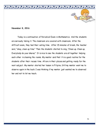 51
November 8, 2016
Today is a continuation of Periodical Exam in Mathematics. And the students
are seriously taking it. The classroom are covered with classroom. After the
difficult exam, they had their eating time. After 15 minutes of break, the teacher
said, “okay, clean up time.” Then the students started to sing ,”Clean up. Clean up.
Everybody do your shares.” It is nice to see the students are all together helping
each other in cleaning the rooms. My mentor said that it is a good routine for the
students after their recess time. All are in their places and getting ready for the
next subject. My mentor started her lesson in Filipino. Still my mentor want me to
observe again in the back. I was thinking if my mentor just wanted me to observed
her and not to let me teach.
 