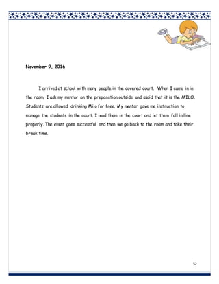 52
November 9, 2016
I arrived at school with many people in the covered court. When I came in in
the room, I ask my mentor on the preparation outside and ssaid that it is the MILO.
Students are allowed drinking Milo for free. My mentor gave me instruction to
manage the students in the court. I lead them in the court and let them fall in line
properly. The event goes successful and then we go back to the room and take their
break time.
 