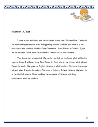 54
November 17, 2016
I came school early and saw the students in the court falling in line. I entered
the room asking my mentor what is happening outside. And she said that it is the
practice of the students in their First Communion. Since I’m not a Catholic, I just
let the student follow what the Cathechist instructed to the students.
This day is very unexpected. My mentor wanted me to choose what will be the
topic or lesson I will used in my Final Demo. At first, she let me choose what subject
I want to teach,. She gave me English, Science or Mathematics. Since my first major
subject when I was in Secondary Education is Science, I chose Science. My heart is
in the field of science. Ilove teaching the concepts of Science and doing
experiments with my students.
 
