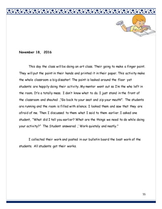 55
November 18, 2016
This day the class will be doing an art class. Their going to make a finger paint.
They will put the paint in their hands and printed it in their paper. This activity make
the whole classroom a big disaster! The paint is leaked around the floor yet
students are happily doing their activity. My mentor went out so I’m the who left in
the room. It’s a totally mess. I don’t know what to do. I just stand in the front of
the classroom and shouted ,”Go back to your seat and zip your mouth!”. The students
are running and the room is filled with silence. I looked them and saw that they are
afraid of me. Then I discussed to them what I said to them earlier. I asked one
student, “What did I tell you earlier? What are the things we need to do while doing
your activity?” The Student answered ,’ Work quietely and neatly.”
I collected their work and posted in our bulletin board the best work of the
students. All students got their works.
 