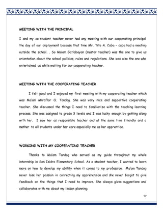 57
MEETING WITH THE PRINCIPAL
I and my co-student teacher never had any meeting with our cooperating principal
the day of our deployment because that time Mr. Tito A. Caba – caba had a meeting
outside the school. . So Ma’am Gatlabayan (master teacher) was the one to give us
orientation about the school policies, rules and regulations. She was also the one who
entertained us while waiting for our cooperating teacher.
MEETING WITH THE COOPERATING TEACHER
I felt good and I enjoyed my first meeting with my cooperating teacher which
was Ma’am Miraflor O. Tandog. She was very nice and supportive cooperating
teacher. She discussed the things I need to familiarize with the teaching learning
process. She was assigned to grade 3 levels and I was lucky enough by getting along
with her. I saw her as responsible teacher and at the same time friendly and a
mother to all students under her care especially me as her apprentice.
WORKING WITH MY COOPERATING TEACHER
Thanks to Ma’am Tandog who served as my guide throughout my whole
internship in San Isidro Elementary School. As a student teacher, I wanted to learn
more on how to develop my ability when it comes to my profession. Ma’am Tandog
never lose her passion in correcting my apprehension and she never forgot to give
feedback on the things that I need to improve. She always gives suggestions and
collaborates with me about my lesson planning.
 