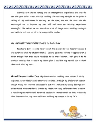 58
Working with Ma’am Tandog was an unforgettable experience. She was the
one who gave color to my practice teaching. She was very straight to the point in
telling all my weaknesses in teaching. At the same, she was the first one who
encouraged me to improve my own self and make my teaching experiences
meaningful. She molded me and shared me a lot of things about teaching strategies
and methods and most of all to be a responsible teacher.
MY UNFORGETTABLE EXPERIENCES IN EACH DAY
Teacher’s Day. I could never forget the special day for teacher because I
was surprised when my students from 3- Quartz gave me a letters of appreciation. I
never thought that they would recognize me as their teacher. They gave it to me
without knowing that it was in my lesson plan. I couldn’t help myself but to thank
them with all of my heart.
Grand Demonstration Day. My demonstration teaching turns to what I sortly
expected. Every resource and effort was invested. Although my preparation was not
enough to say that it would be successful but still I refused my uneasy feelings and
filled myself with confidence. I made my lesson plan a day before my demo. I was in
a rush doing my instructional materials because of limited amount of time. Finally, my
final demonstration day came and it was suddenly my creeps to do my IM’s
 