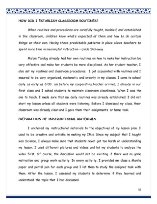 59
HOW DID I ESTABLISH CLASSROOM ROUTINES?
When routines and procedures are carefully taught, modeled, and established
in the classroom, children know what’s expected of them and how to do certain
things on their own. Having these predictable patterns in place allows teachers to
spend more time in meaningful instruction - Linda Shalaway
Ma’am Tandog already had her own routines on how to make her instruction be
very effective and make her students be more disciplined. As her student teacher, I
also set my routines and classroom procedures. I got acquainted with routines and I
ensured to be very organized, systematic and orderly in my classes. I come to school
daily as early as 6:00 am before my cooperating teacher arrived, I already in our
first class and I asked students to maintain classroom cleanliness. When I was the
one to teach, I made sure that my daily routines was already established. I did not
start my lesson unless all students were listening. Before I dismissed my class, their
classroom was already clean and I gave them their assignments or home task.
PREPARATION OF INSTRUCTIONAL MATERIALS
I anchored my instructional materials to the objectives of my lesson plan. I
used to be creative and artistic in making my IM’s. Since my subject that I taught
was Science, I always make sure that students never got too harsh on understanding
my lesson. I used different pictures and videos and let my students to analyze the
video first. Of course, the discussion would not be exciting if there was no game
motivation and group work activity. In every activity, I provided my class a Manila
paper and pentel pen for each group and I let them to study the assigned task with
them. After the lesson, I assessed my students to determine if they learned and
understood the topic that I had discussed.
 