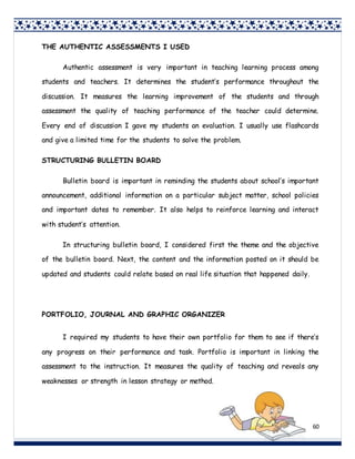 60
THE AUTHENTIC ASSESSMENTS I USED
Authentic assessment is very important in teaching learning process among
students and teachers. It determines the student’s performance throughout the
discussion. It measures the learning improvement of the students and through
assessment the quality of teaching performance of the teacher could determine.
Every end of discussion I gave my students an evaluation. I usually use flashcards
and give a limited time for the students to solve the problem.
STRUCTURING BULLETIN BOARD
Bulletin board is important in reminding the students about school’s important
announcement, additional information on a particular subject matter, school policies
and important dates to remember. It also helps to reinforce learning and interact
with student’s attention.
In structuring bulletin board, I considered first the theme and the objective
of the bulletin board. Next, the content and the information posted on it should be
updated and students could relate based on real life situation that happened daily.
PORTFOLIO, JOURNAL AND GRAPHIC ORGANIZER
I required my students to have their own portfolio for them to see if there’s
any progress on their performance and task. Portfolio is important in linking the
assessment to the instruction. It measures the quality of teaching and reveals any
weaknesses or strength in lesson strategy or method.
 