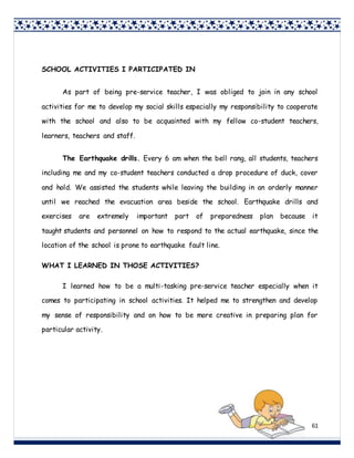 61
SCHOOL ACTIVITIES I PARTICIPATED IN
As part of being pre-service teacher, I was obliged to join in any school
activities for me to develop my social skills especially my responsibility to cooperate
with the school and also to be acquainted with my fellow co-student teachers,
learners, teachers and staff.
The Earthquake drills. Every 6 am when the bell rang, all students, teachers
including me and my co-student teachers conducted a drop procedure of duck, cover
and hold. We assisted the students while leaving the building in an orderly manner
until we reached the evacuation area beside the school. Earthquake drills and
exercises are extremely important part of preparedness plan because it
taught students and personnel on how to respond to the actual earthquake, since the
location of the school is prone to earthquake fault line.
WHAT I LEARNED IN THOSE ACTIVITIES?
I learned how to be a multi-tasking pre-service teacher especially when it
comes to participating in school activities. It helped me to strengthen and develop
my sense of responsibility and on how to be more creative in preparing plan for
particular activity.
 