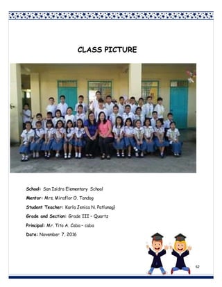 62
CLASS PICTURE
School: San Isidro Elementary School
Mentor: Mrs. Miraflor O. Tandog
Student Teacher: Karla Jenica N. Patlunag}
Grade and Section: Grade III – Quartz
Principal: Mr. Tito A. Caba – caba
Date: November 7, 2016
 