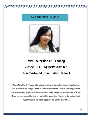 69
Mrs. Miraflor O. Tandog
Grade III – Quartz Adviser
San Isidro National High School
Ma’am Miraflor O. Tandog. She was very nice and supportive cooperating teacher.
She discussed the things I need to familiarize with the teaching learning process.
She was assigned to grade 3 levels and I was lucky enough by getting along with her.
I saw her as responsible teacher and at the same time friendly and a mother to all
students under her care especially me as her apprentice.
My Cooperating Teacher
 