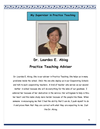 70
Dr. Lourdes E. Abiog
Practice Teaching Adviser
Dr. Lourdes E. Abiog. She is our adviser in Practice Teaching She helps us in many
problems inside the school. She’s the one who deploy us in our Cooperating Schools
and talk to each cooperating teachers. A kind of teacher who serves as our second
mother in school because she will do everything for the sake of our goodness. I
admired her because of her dedication in the service. Her willingness to help is thru
her heart and this make study more harder because of the people like these. When
someone is encouraging me that I had the ability that I can do, I push myself to do
it and prove them that they are correct with what they are expecting to me. Just
like Dr. Abiog.
My Supervisor in Practice Teaching
 