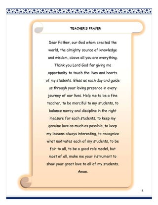 8
8
Dear Father, our God whom created the
world, the almighty source of knowledge
and wisdom, above all you are everything.
Thank you Lord God for giving me
opportunity to touch the lives and hearts
of my students. Bless us each day and guide
us through your loving presence in every
journey of our lives. Help me to be a fine
teacher, to be merciful to my students, to
balance mercy and discipline in the right
measure for each students, to keep my
genuine love as much as possible, to keep
my lessons always interesting, to recognize
what motivates each of my students, to be
fair to all, to be a good role model, but
most of all, make me your instrument to
show your great love to all of my students.
Amen.
TEACHER’S PRAYER
 