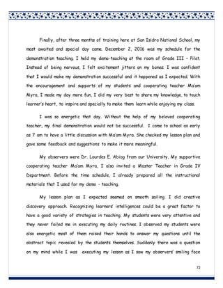 72
Finally, after three months of training here at San Isidro National School, my
most awaited and special day came. December 2, 2016 was my schedule for the
demonstration teaching. I held my demo-teaching at the room of Grade III – Pilot.
Instead of being nervous, I felt excitement jitters on my bones. I was confident
that I would make my demonstration successful and it happened as I expected. With
the encouragement and supports of my students and cooperating teacher Ma’am
Myra, I made my day more fun, I did my very best to share my knowledge, to touch
learner’s heart, to inspire and specially to make them learn while enjoying my class.
I was so energetic that day. Without the help of my beloved cooperating
teacher, my final demonstration would not be successful. I came to school as early
as 7 am to have a little discussion with Ma’am Myra. She checked my lesson plan and
gave some feedback and suggestions to make it more meaningful.
My observers were Dr. Lourdes E. Abiog from our University, My supportive
cooperating teacher Ma’am Myra, I also invited a Master Teacher in Grade IV
Department. Before the time schedule, I already prepared all the instructional
materials that I used for my demo - teaching.
My lesson plan as I expected seemed on smooth sailing. I did creative
discovery approach. Recognizing learners’ intelligences could be a great factor to
have a good variety of strategies in teaching. My students were very attentive and
they never failed me in executing my daily routines. I observed my students were
also energetic most of them raised their hands to answer my questions until the
abstract topic revealed by the students themselves. Suddenly there was a question
on my mind while I was executing my lesson as I saw my observers’ smiling face
 