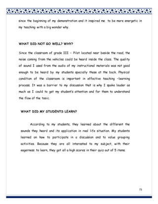 73
since the beginning of my demonstration and it inspired me to be more energetic in
my teaching with a big wonder why.
WHAT DID NOT GO WELL? WHY?
Since the classroom of grade III – Pilot located near beside the road, the
noise coming from the vehicles could be heard inside the class. The quality
of sound I used from the audio of my instructional materials was not good
enough to be heard by my students specially those at the back. Physical
condition of the classroom is important in effective teaching –learning
process. It was a barrier to my discussion that is why I spoke louder as
much as I could to get my student’s attention and for them to understand
the flow of the topic.
WHAT DID MY STUDENTS LEARN?
According to my students, they learned about the different the
sounds they heard and its application in real life situation. My students
learned on how to participate in a discussion and to value grouping
activities. Because they are all interested to my subject, with their
eagerness to learn, they got all a high scores in their quiz out of 5 items.
 